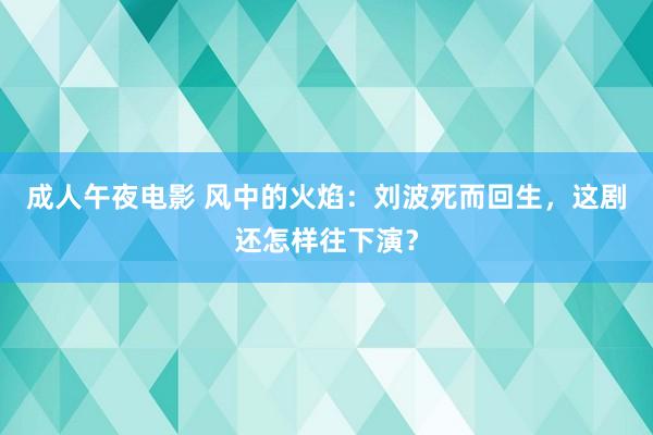 成人午夜电影 风中的火焰：刘波死而回生，这剧还怎样往下演？