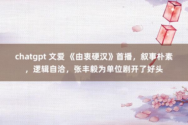 chatgpt 文爱 《由衷硬汉》首播，叙事朴素，逻辑自洽，张丰毅为单位剧开了好头