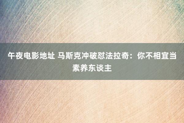 午夜电影地址 马斯克冲破怼法拉奇：你不相宜当素养东谈主