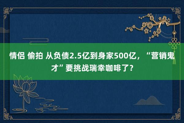 情侣 偷拍 从负债2.5亿到身家500亿，“营销鬼才”要挑战瑞幸咖啡了？