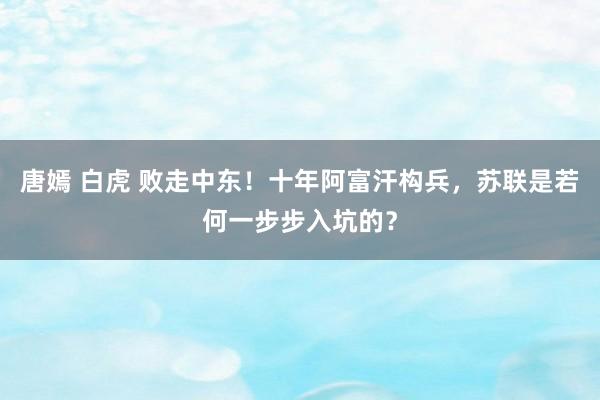 唐嫣 白虎 败走中东！十年阿富汗构兵，苏联是若何一步步入坑的？