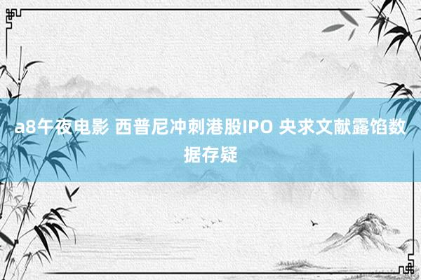 a8午夜电影 西普尼冲刺港股IPO 央求文献露馅数据存疑