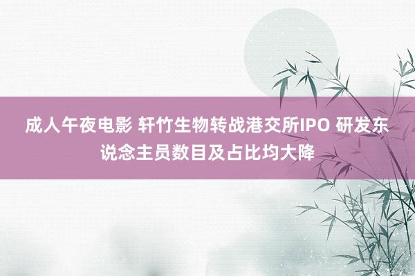 成人午夜电影 轩竹生物转战港交所IPO 研发东说念主员数目及占比均大降