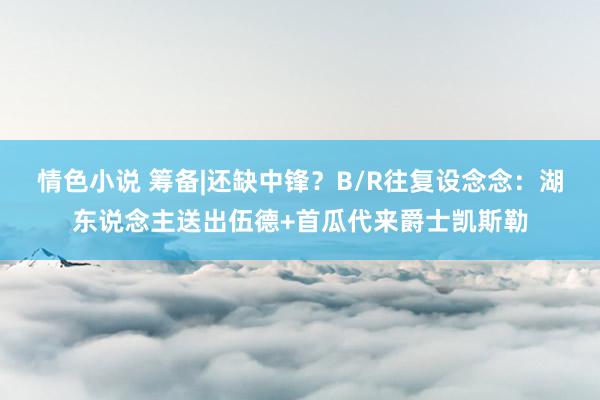 情色小说 筹备|还缺中锋？B/R往复设念念：湖东说念主送出伍德+首瓜代来爵士凯斯勒