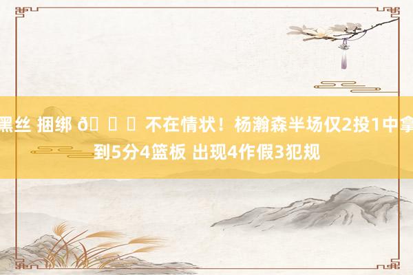 黑丝 捆绑 😞不在情状！杨瀚森半场仅2投1中拿到5分4篮板 出现4作假3犯规