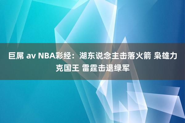 巨屌 av NBA彩经：湖东说念主击落火箭 枭雄力克国王 雷霆击退绿军