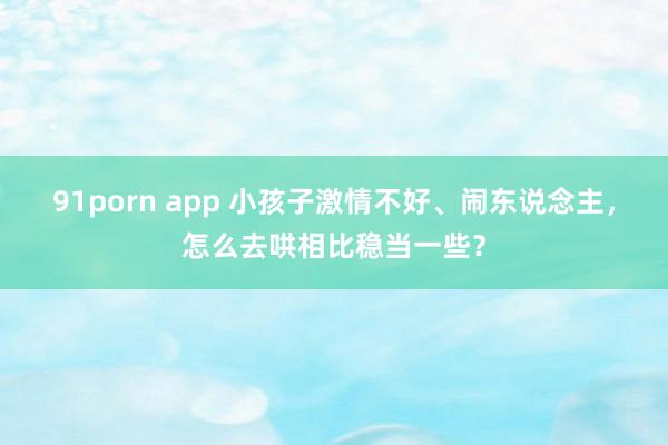 91porn app 小孩子激情不好、闹东说念主，怎么去哄相比稳当一些？