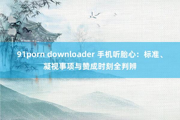 91porn downloader 手机听胎心：标准、凝视事项与赞成时刻全判辨