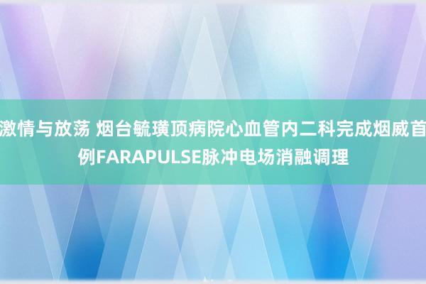 激情与放荡 烟台毓璜顶病院心血管内二科完成烟威首例FARAPULSE脉冲电场消融调理