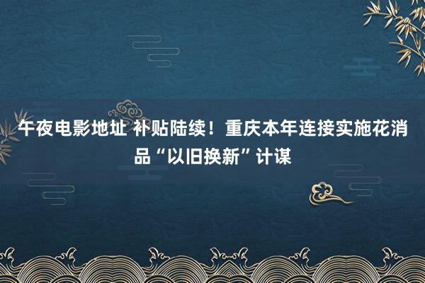 午夜电影地址 补贴陆续！重庆本年连接实施花消品“以旧换新”计谋