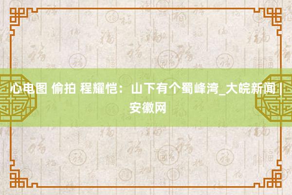 心电图 偷拍 程耀恺：山下有个蜀峰湾_大皖新闻 | 安徽网