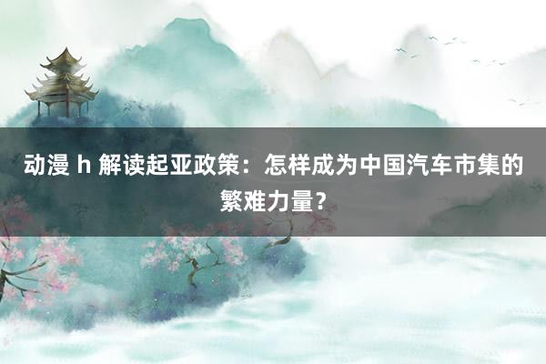 动漫 h 解读起亚政策：怎样成为中国汽车市集的繁难力量？