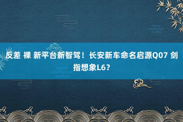 反差 裸 新平台新智驾！长安新车命名启源Q07 剑指想象L6？