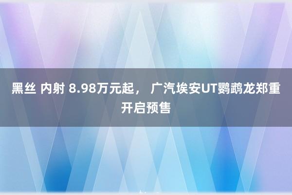 黑丝 内射 8.98万元起， 广汽埃安UT鹦鹉龙郑重开启预售