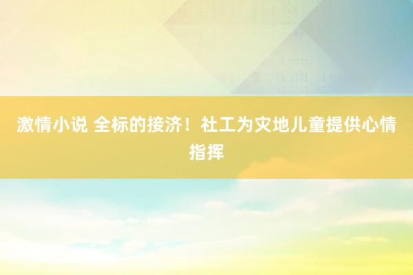 激情小说 全标的接济！社工为灾地儿童提供心情指挥