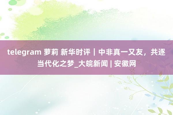 telegram 萝莉 新华时评｜中非真一又友，共逐当代化之梦_大皖新闻 | 安徽网