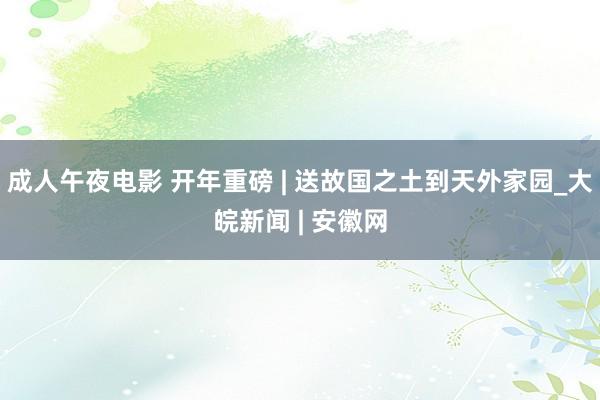 成人午夜电影 开年重磅 | 送故国之土到天外家园_大皖新闻 | 安徽网