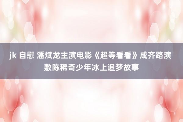 jk 自慰 潘斌龙主演电影《超等看看》成齐路演 敷陈稀奇少年冰上追梦故事