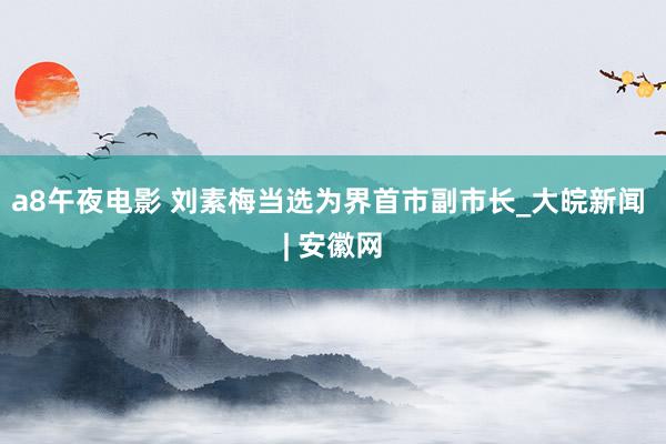 a8午夜电影 刘素梅当选为界首市副市长_大皖新闻 | 安徽网