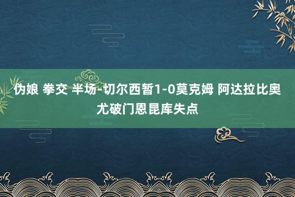 伪娘 拳交 半场-切尔西暂1-0莫克姆 阿达拉比奥尤破门恩昆库失点