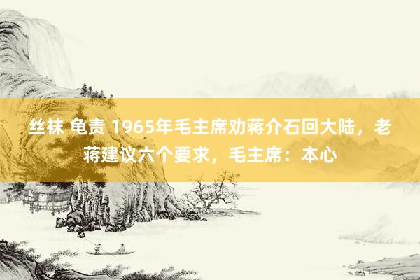 丝袜 龟责 1965年毛主席劝蒋介石回大陆，老蒋建议六个要求，毛主席：本心