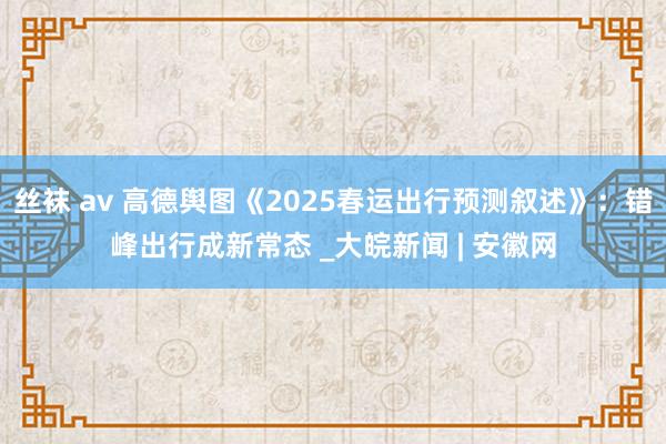 丝袜 av 高德舆图《2025春运出行预测叙述》：错峰出行成新常态 _大皖新闻 | 安徽网