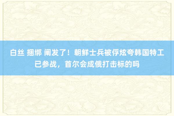 白丝 捆绑 阐发了！朝鲜士兵被俘炫夸韩国特工已参战，首尔会成俄打击标的吗