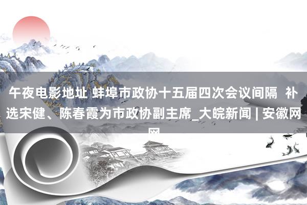 午夜电影地址 蚌埠市政协十五届四次会议间隔  补选宋健、陈春霞为市政协副主席_大皖新闻 | 安徽网