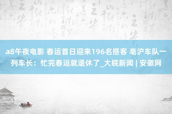 a8午夜电影 春运首日迎来196名搭客 亳沪车队一列车长：忙完春运就退休了_大皖新闻 | 安徽网