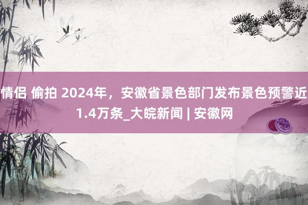 情侣 偷拍 2024年，安徽省景色部门发布景色预警近1.4万条_大皖新闻 | 安徽网