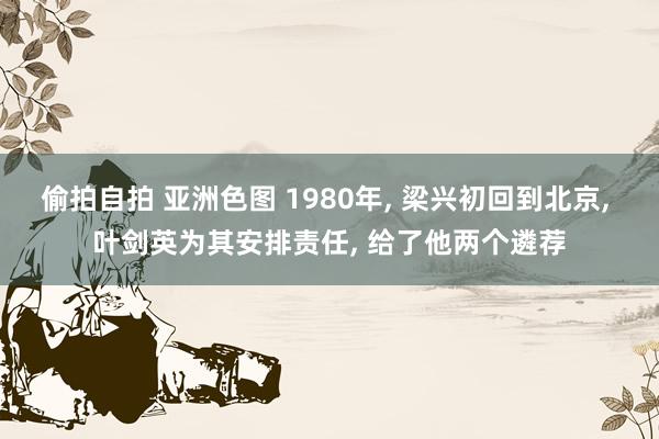 偷拍自拍 亚洲色图 1980年， 梁兴初回到北京， 叶剑英为其安排责任， 给了他两个遴荐